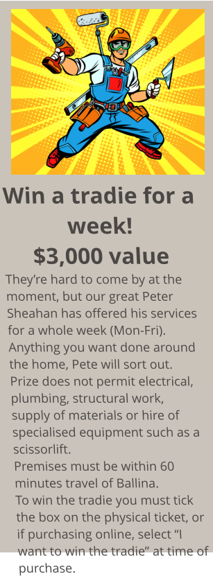 Win a tradie for a week! $3,000 value They’re hard to come by at the moment, but our great Peter Sheahan has offered his services for a whole week (Mon-Fri). Anything you want done around the home, Pete will sort out. Prize does not permit electrical, plumbing, structural work, supply of materials or hire of  specialised equipment such as a scissorlift. Premises must be within 60 minutes travel of Ballina. To win the tradie you must tick the box on the physical ticket, or if purchasing online, select “I want to win the tradie” at time of purchase.